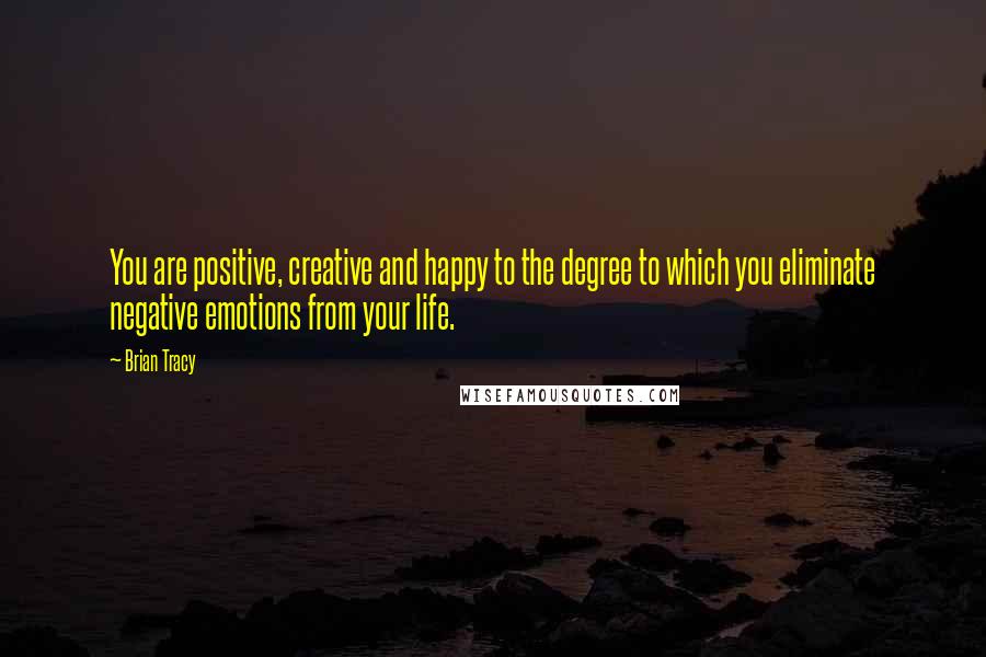 Brian Tracy Quotes: You are positive, creative and happy to the degree to which you eliminate negative emotions from your life.