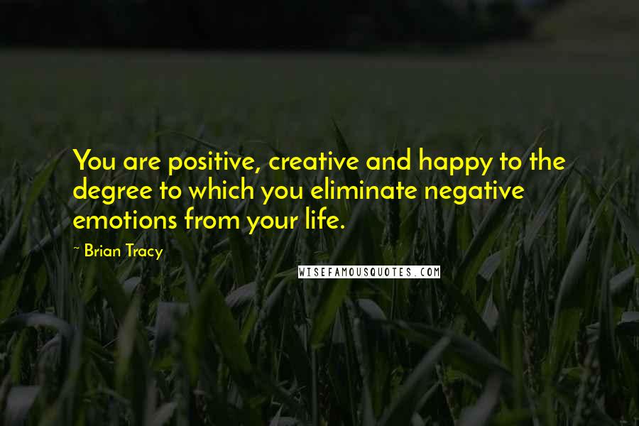 Brian Tracy Quotes: You are positive, creative and happy to the degree to which you eliminate negative emotions from your life.