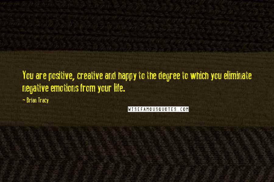 Brian Tracy Quotes: You are positive, creative and happy to the degree to which you eliminate negative emotions from your life.