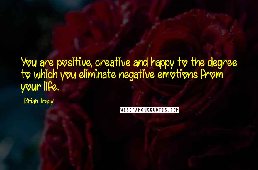 Brian Tracy Quotes: You are positive, creative and happy to the degree to which you eliminate negative emotions from your life.