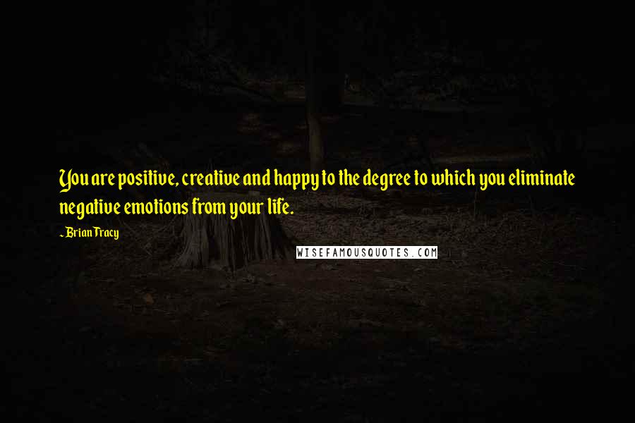 Brian Tracy Quotes: You are positive, creative and happy to the degree to which you eliminate negative emotions from your life.