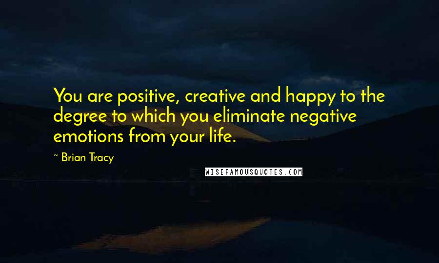 Brian Tracy Quotes: You are positive, creative and happy to the degree to which you eliminate negative emotions from your life.