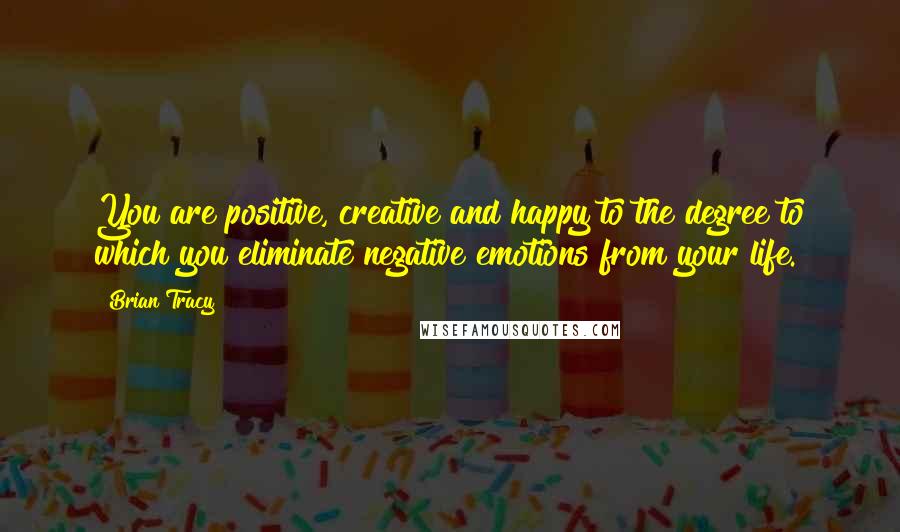 Brian Tracy Quotes: You are positive, creative and happy to the degree to which you eliminate negative emotions from your life.