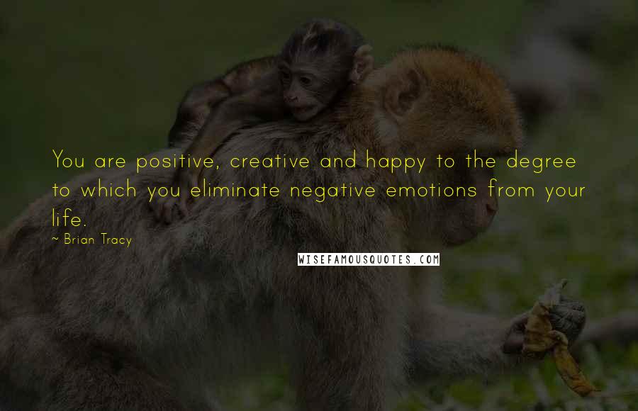 Brian Tracy Quotes: You are positive, creative and happy to the degree to which you eliminate negative emotions from your life.