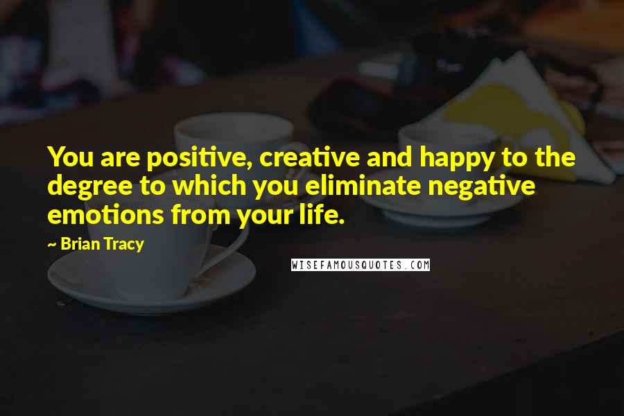 Brian Tracy Quotes: You are positive, creative and happy to the degree to which you eliminate negative emotions from your life.