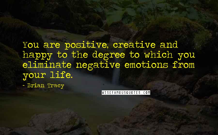 Brian Tracy Quotes: You are positive, creative and happy to the degree to which you eliminate negative emotions from your life.