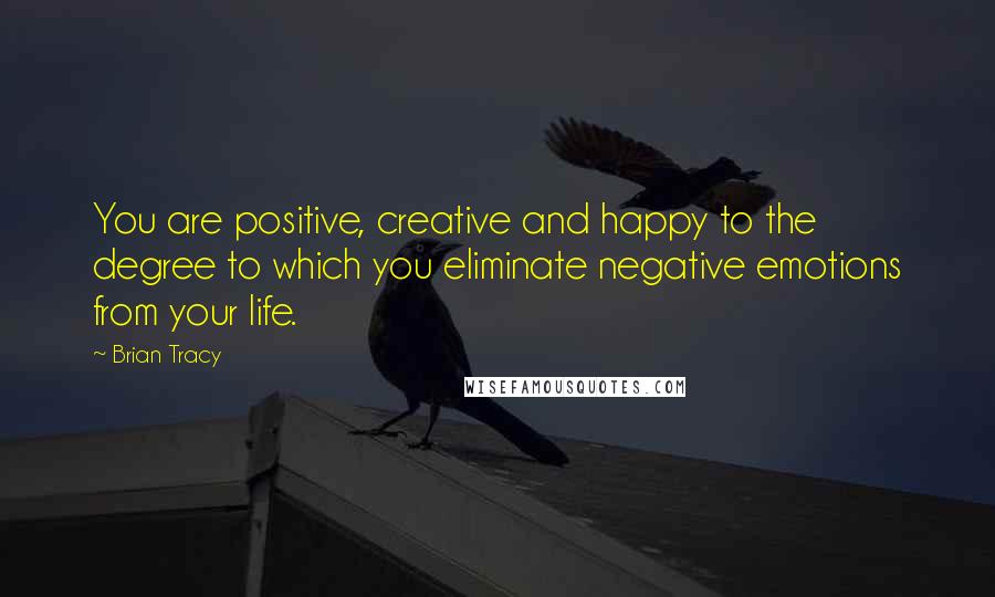 Brian Tracy Quotes: You are positive, creative and happy to the degree to which you eliminate negative emotions from your life.