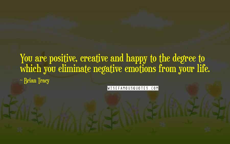 Brian Tracy Quotes: You are positive, creative and happy to the degree to which you eliminate negative emotions from your life.