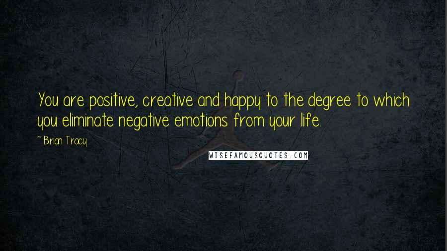 Brian Tracy Quotes: You are positive, creative and happy to the degree to which you eliminate negative emotions from your life.