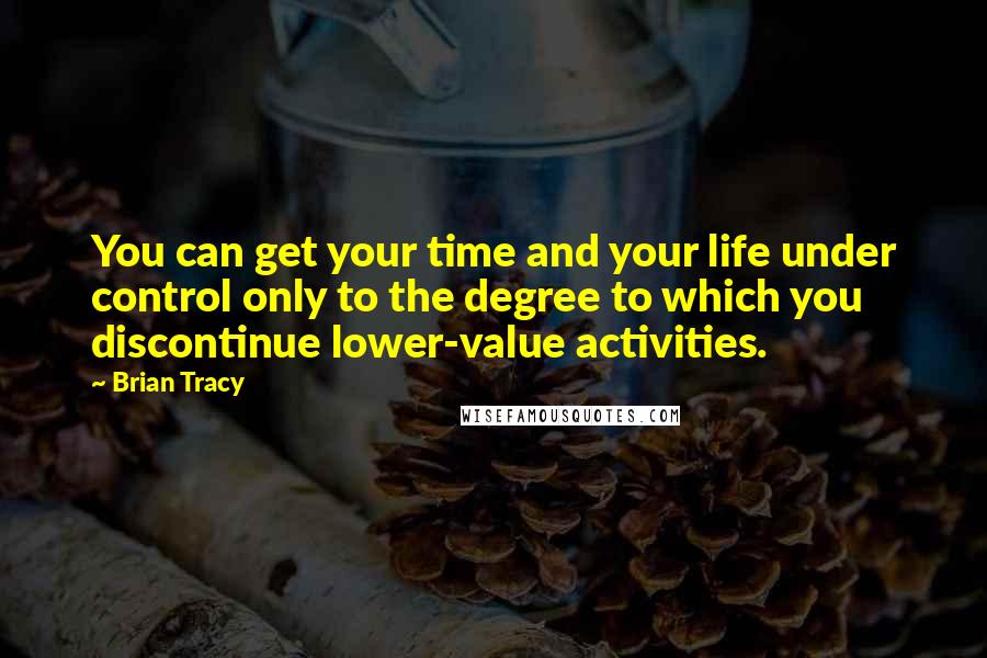 Brian Tracy Quotes: You can get your time and your life under control only to the degree to which you discontinue lower-value activities.