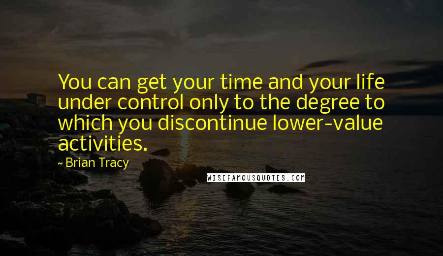 Brian Tracy Quotes: You can get your time and your life under control only to the degree to which you discontinue lower-value activities.