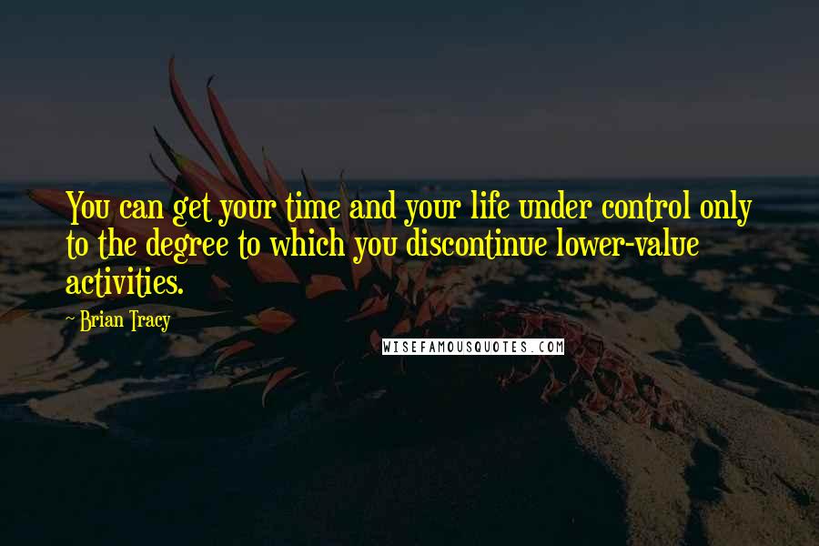 Brian Tracy Quotes: You can get your time and your life under control only to the degree to which you discontinue lower-value activities.