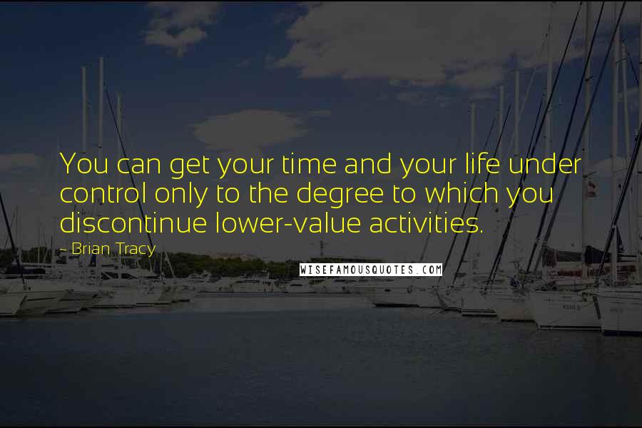 Brian Tracy Quotes: You can get your time and your life under control only to the degree to which you discontinue lower-value activities.