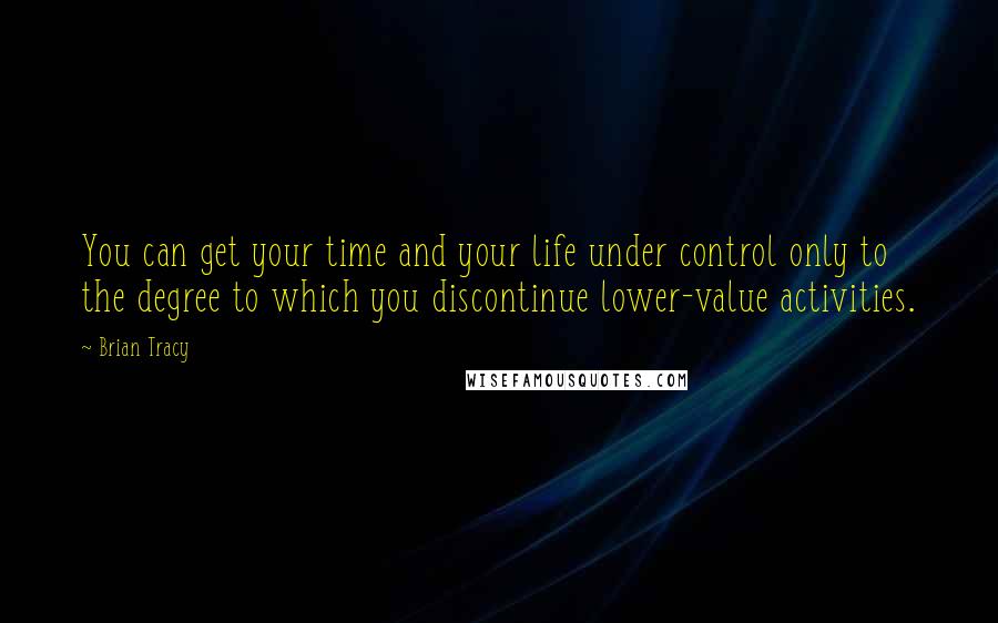 Brian Tracy Quotes: You can get your time and your life under control only to the degree to which you discontinue lower-value activities.