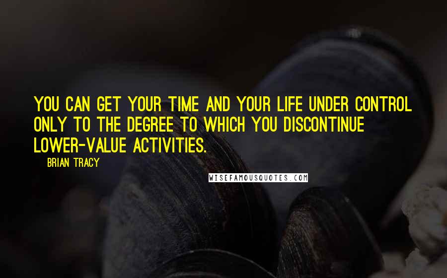 Brian Tracy Quotes: You can get your time and your life under control only to the degree to which you discontinue lower-value activities.