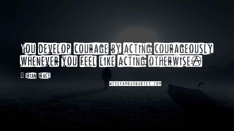 Brian Tracy Quotes: You develop courage by acting courageously whenever you feel like acting otherwise.