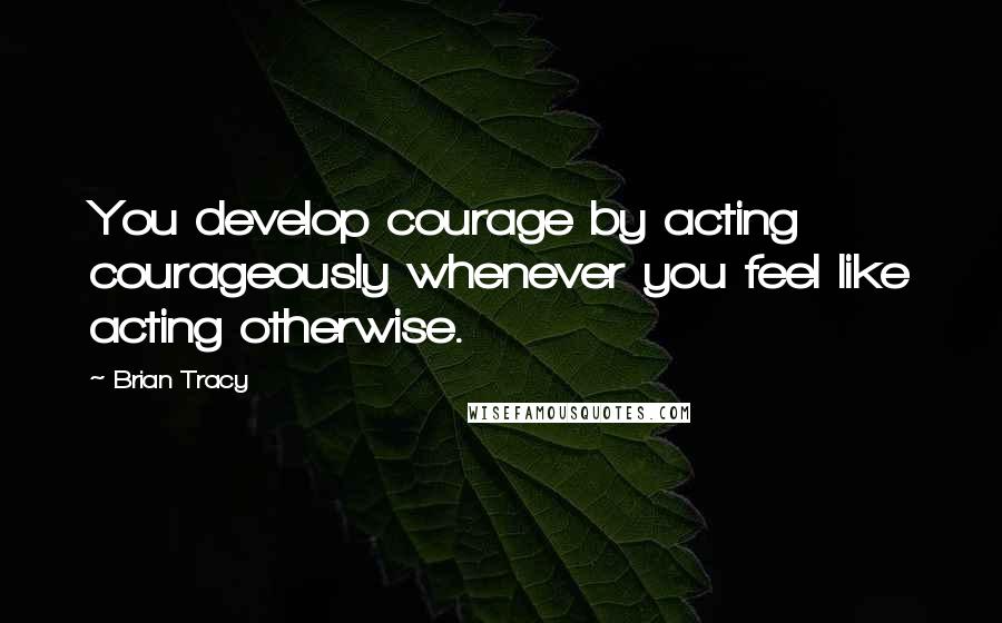 Brian Tracy Quotes: You develop courage by acting courageously whenever you feel like acting otherwise.