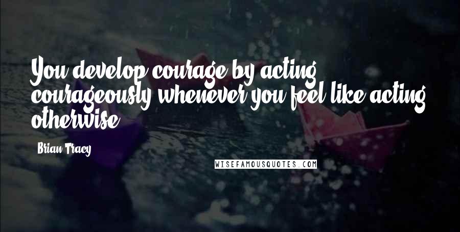 Brian Tracy Quotes: You develop courage by acting courageously whenever you feel like acting otherwise.