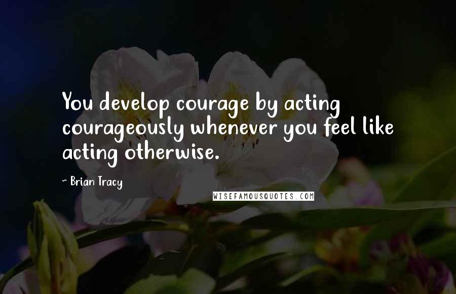 Brian Tracy Quotes: You develop courage by acting courageously whenever you feel like acting otherwise.
