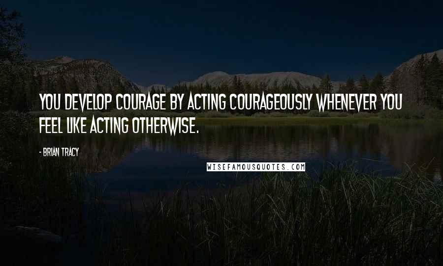 Brian Tracy Quotes: You develop courage by acting courageously whenever you feel like acting otherwise.