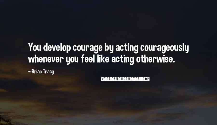 Brian Tracy Quotes: You develop courage by acting courageously whenever you feel like acting otherwise.