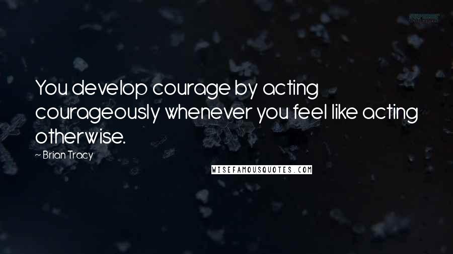 Brian Tracy Quotes: You develop courage by acting courageously whenever you feel like acting otherwise.