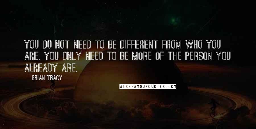 Brian Tracy Quotes: You do not need to be different from who you are. You only need to be more of the person you already are.