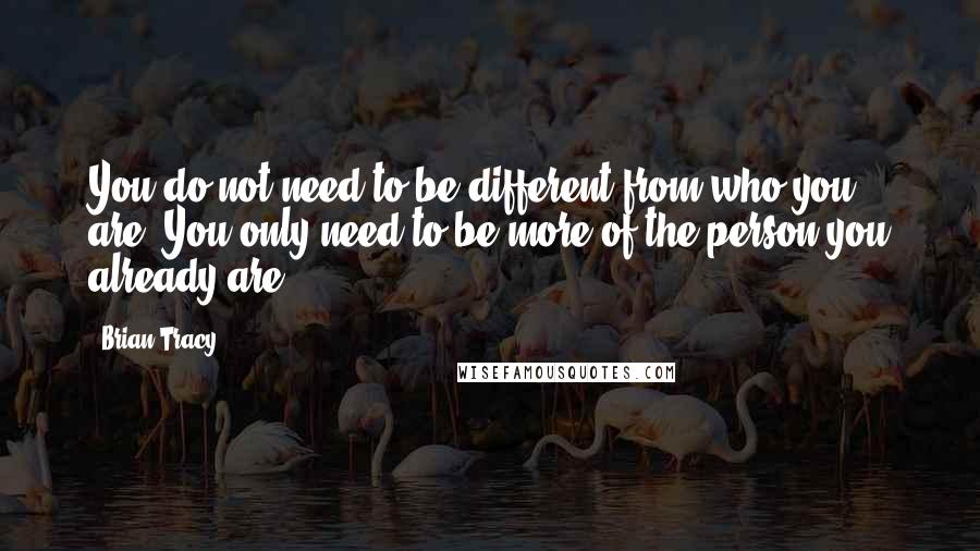Brian Tracy Quotes: You do not need to be different from who you are. You only need to be more of the person you already are.