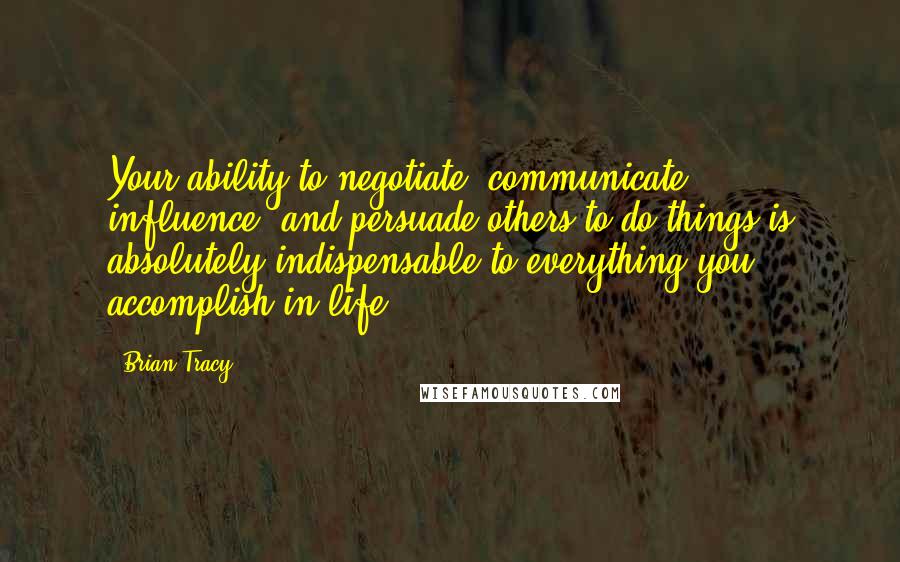 Brian Tracy Quotes: Your ability to negotiate, communicate, influence, and persuade others to do things is absolutely indispensable to everything you accomplish in life.