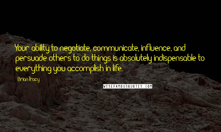 Brian Tracy Quotes: Your ability to negotiate, communicate, influence, and persuade others to do things is absolutely indispensable to everything you accomplish in life.