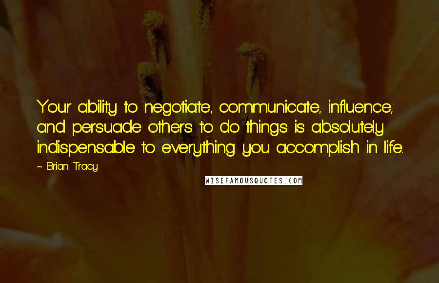 Brian Tracy Quotes: Your ability to negotiate, communicate, influence, and persuade others to do things is absolutely indispensable to everything you accomplish in life.