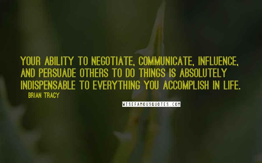 Brian Tracy Quotes: Your ability to negotiate, communicate, influence, and persuade others to do things is absolutely indispensable to everything you accomplish in life.
