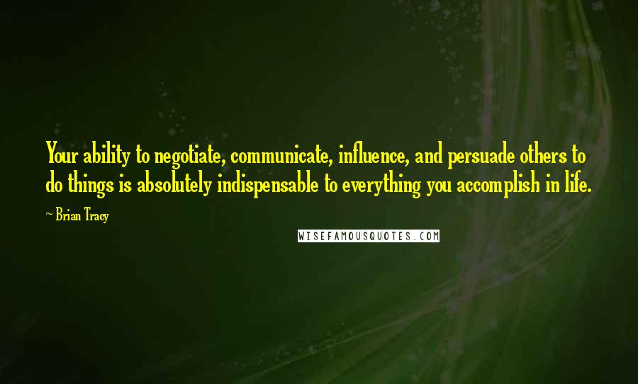 Brian Tracy Quotes: Your ability to negotiate, communicate, influence, and persuade others to do things is absolutely indispensable to everything you accomplish in life.