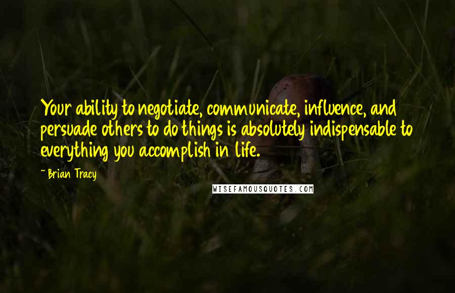 Brian Tracy Quotes: Your ability to negotiate, communicate, influence, and persuade others to do things is absolutely indispensable to everything you accomplish in life.