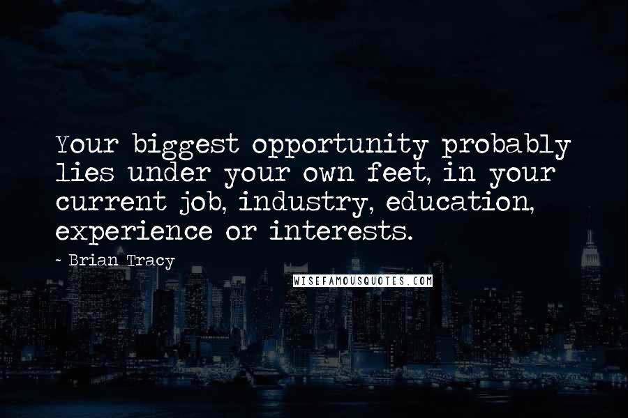 Brian Tracy Quotes: Your biggest opportunity probably lies under your own feet, in your current job, industry, education, experience or interests.