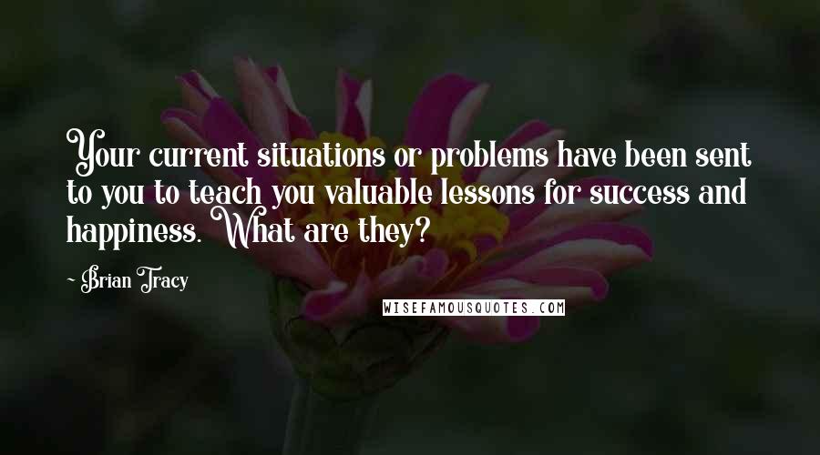 Brian Tracy Quotes: Your current situations or problems have been sent to you to teach you valuable lessons for success and happiness. What are they?