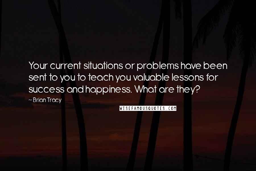 Brian Tracy Quotes: Your current situations or problems have been sent to you to teach you valuable lessons for success and happiness. What are they?