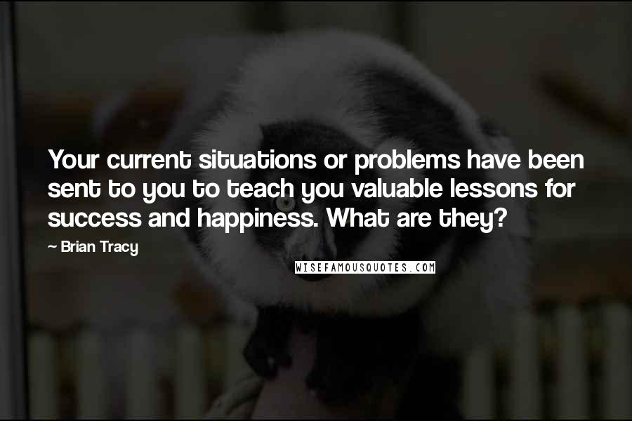 Brian Tracy Quotes: Your current situations or problems have been sent to you to teach you valuable lessons for success and happiness. What are they?