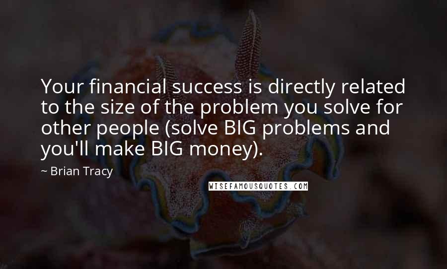 Brian Tracy Quotes: Your financial success is directly related to the size of the problem you solve for other people (solve BIG problems and you'll make BIG money).