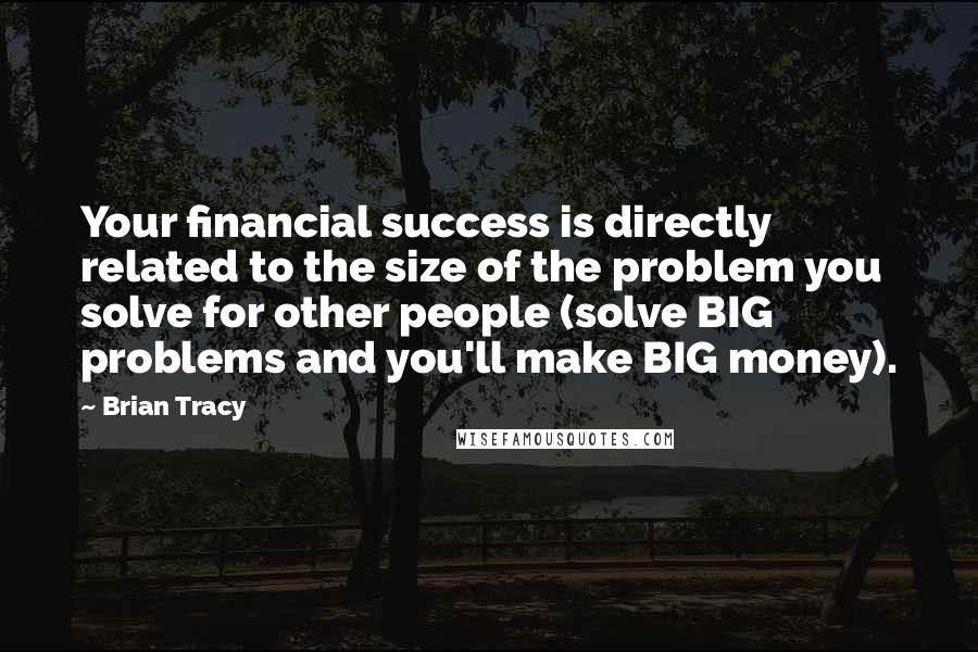 Brian Tracy Quotes: Your financial success is directly related to the size of the problem you solve for other people (solve BIG problems and you'll make BIG money).