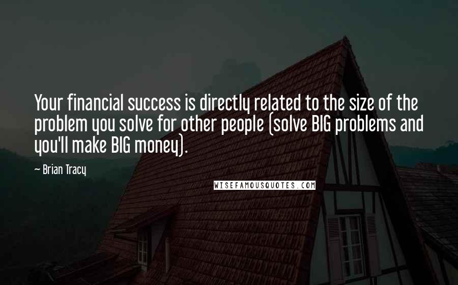 Brian Tracy Quotes: Your financial success is directly related to the size of the problem you solve for other people (solve BIG problems and you'll make BIG money).