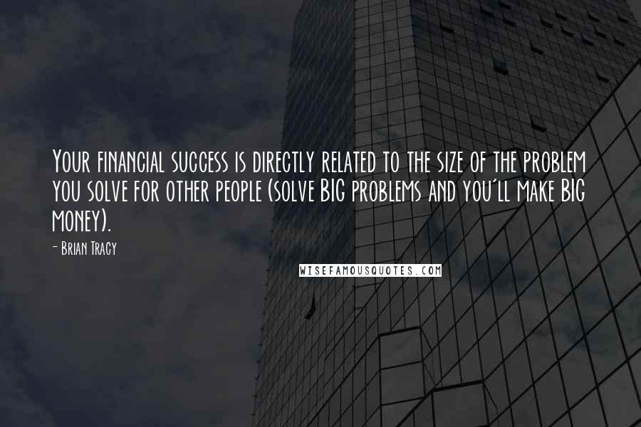 Brian Tracy Quotes: Your financial success is directly related to the size of the problem you solve for other people (solve BIG problems and you'll make BIG money).