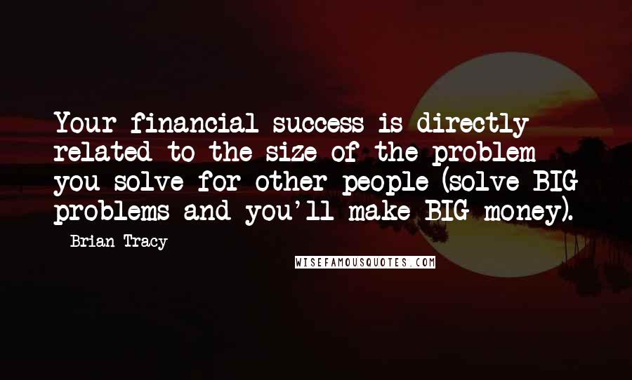 Brian Tracy Quotes: Your financial success is directly related to the size of the problem you solve for other people (solve BIG problems and you'll make BIG money).