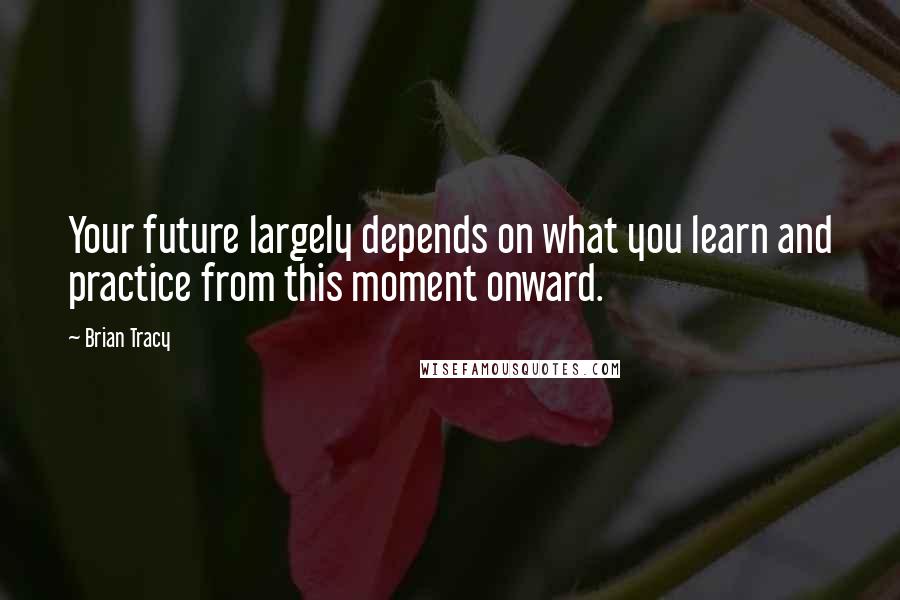 Brian Tracy Quotes: Your future largely depends on what you learn and practice from this moment onward.