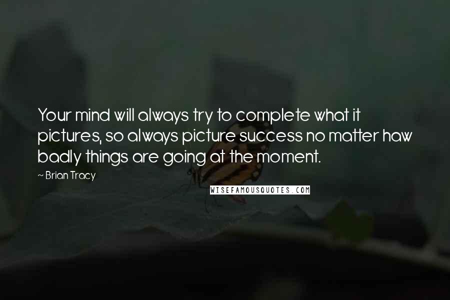 Brian Tracy Quotes: Your mind will always try to complete what it pictures, so always picture success no matter haw badly things are going at the moment.