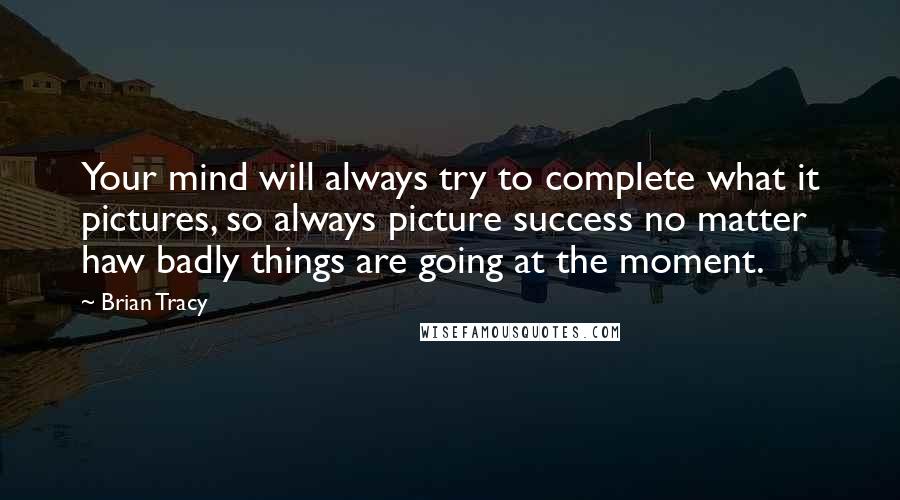 Brian Tracy Quotes: Your mind will always try to complete what it pictures, so always picture success no matter haw badly things are going at the moment.