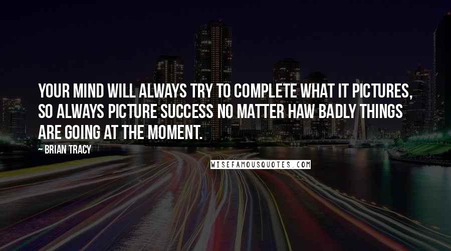 Brian Tracy Quotes: Your mind will always try to complete what it pictures, so always picture success no matter haw badly things are going at the moment.