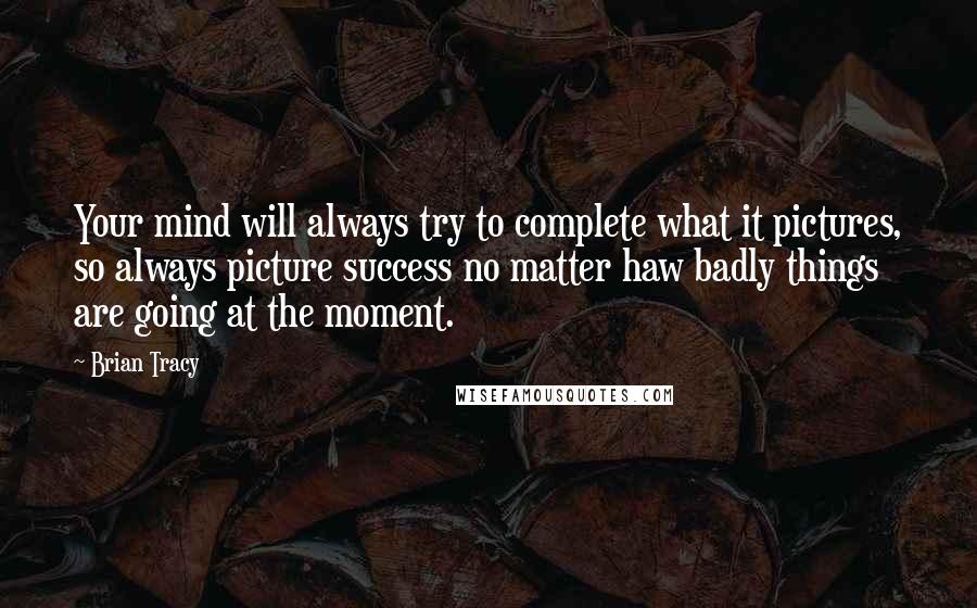 Brian Tracy Quotes: Your mind will always try to complete what it pictures, so always picture success no matter haw badly things are going at the moment.