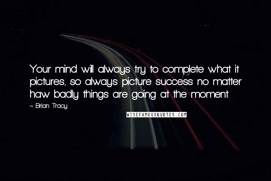 Brian Tracy Quotes: Your mind will always try to complete what it pictures, so always picture success no matter haw badly things are going at the moment.