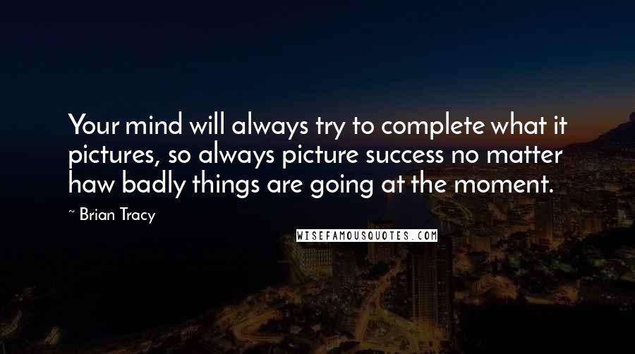 Brian Tracy Quotes: Your mind will always try to complete what it pictures, so always picture success no matter haw badly things are going at the moment.